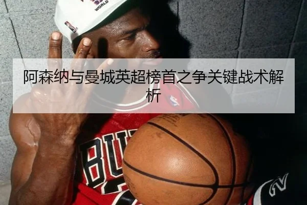 阿森纳与曼城英超榜首之争关键战术解析